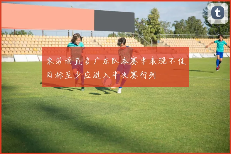 朱芳雨直言广东队本赛季表现不佳目标至少应进入半决赛行列