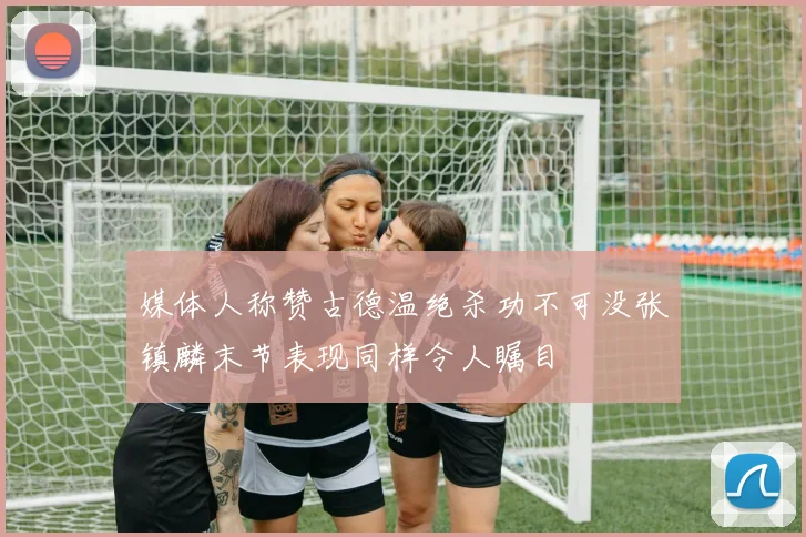 媒体人称赞古德温绝杀功不可没张镇麟末节表现同样令人瞩目