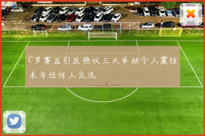 C罗赛后引发热议三大举动令人震惊未与任何人交流