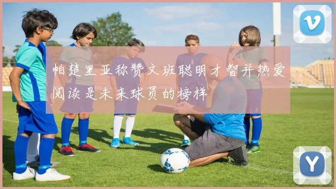 帕楚里亚称赞文班聪明才智并热爱阅读是未来球员的榜样