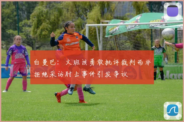 白曼巴：文班该勇敢批评裁判而非拒绝采访肘击事件引发争议