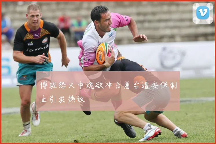 博班怒火中烧欲冲击看台遭安保制止引发热议