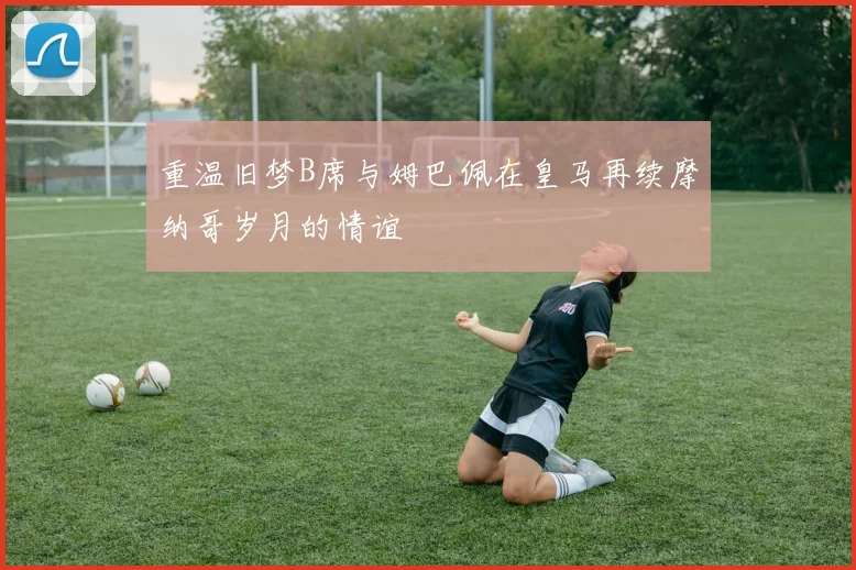 重温旧梦B席与姆巴佩在皇马再续摩纳哥岁月的情谊