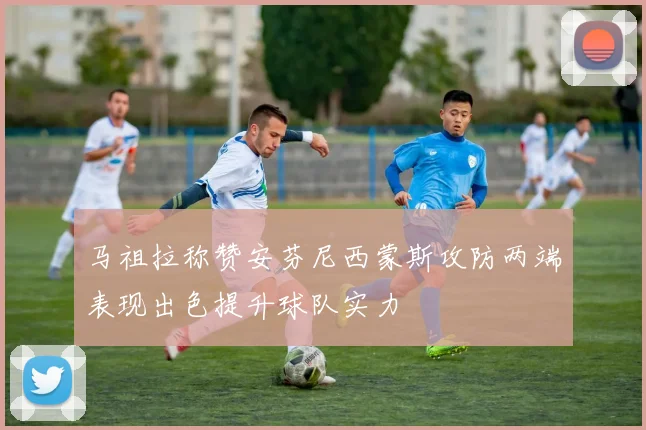 马祖拉称赞安芬尼西蒙斯攻防两端表现出色提升球队实力