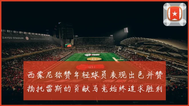 西蒙尼称赞年轻球员表现出色并赞扬托雷斯的贡献马竞始终追求胜利