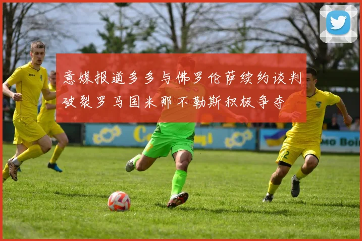 意媒报道多多与佛罗伦萨续约谈判破裂罗马国米那不勒斯积极争夺