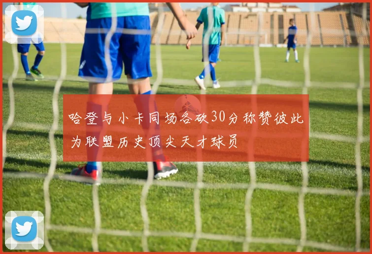 哈登与小卡同场各砍30分称赞彼此为联盟历史顶尖天才球员