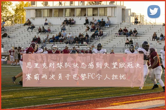 恩里克对球队状态感到失望欧冠决赛前两次负于巴黎FC令人担忧