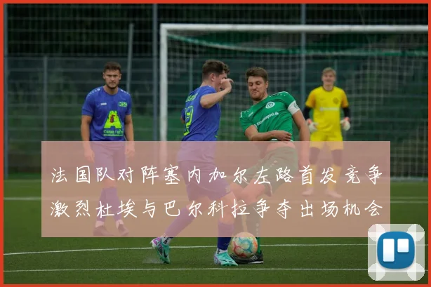 法国队对阵塞内加尔左路首发竞争激烈杜埃与巴尔科拉争夺出场机会