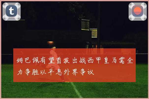姆巴佩有望首发出战西甲皇马需全力争胜以平息外界争议